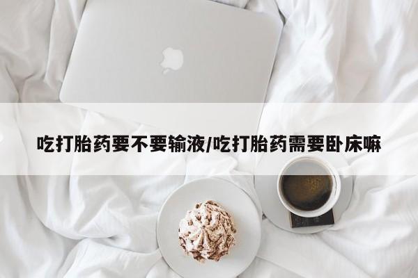 米非米索私人微信吃打胎药要不要输液/吃打胎药需要卧床嘛