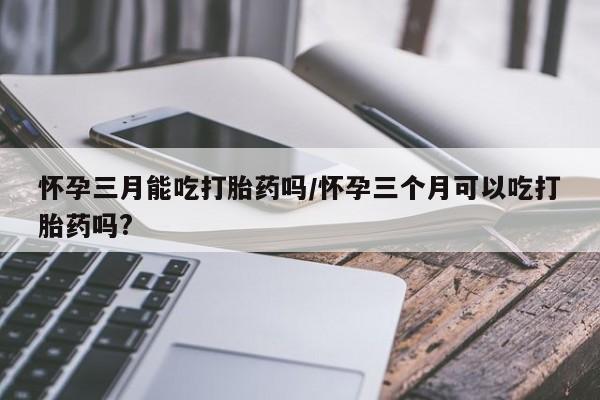 米非米索私人微信怀孕三月能吃打胎药吗/怀孕三个月可以吃打胎药吗?