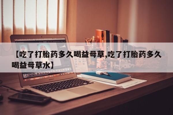 米非米索私人微信【吃了打胎药多久喝益母草,吃了打胎药多久喝益母草水】