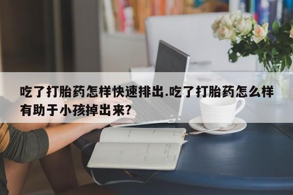 米非米索私人微信吃了打胎药怎样快速排出.吃了打胎药怎么样有助于小孩掉出来？