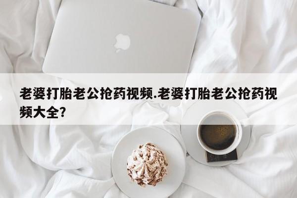 米非米索私人微信老婆打胎老公抢药视频.老婆打胎老公抢药视频大全？