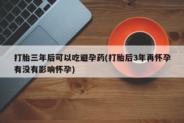 米非米索私人微信打胎三年后可以吃避孕药(打胎后3年再怀孕有没有影响怀孕)