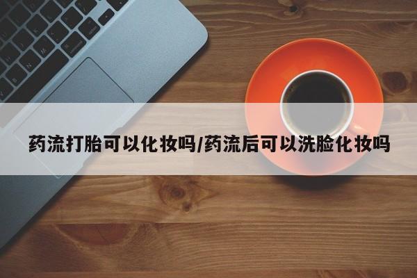 米非米索私人微信药流打胎可以化妆吗/药流后可以洗脸化妆吗