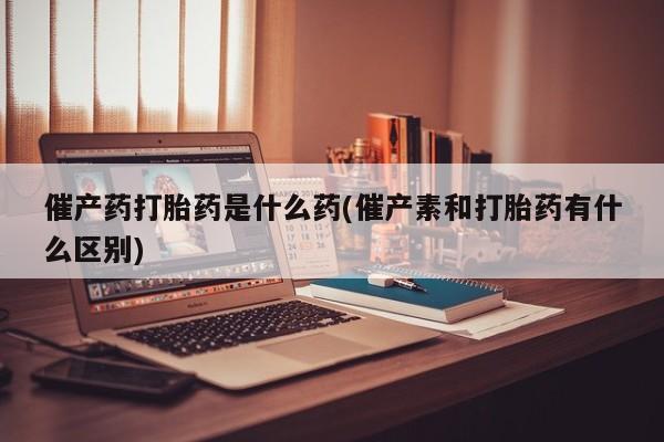 米非米索私人微信催产药打胎药是什么药(催产素和打胎药有什么区别)
