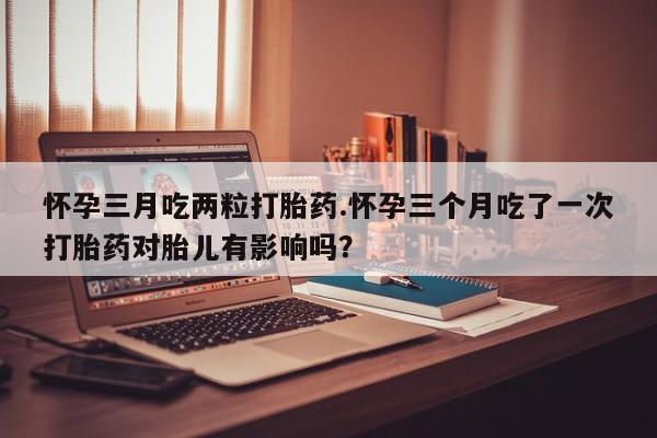 米非米索私人微信怀孕三月吃两粒打胎药.怀孕三个月吃了一次打胎药对胎儿有影响吗？