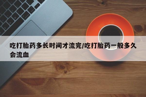 米非米索私人微信吃打胎药多长时间才流完/吃打胎药一般多久会流血