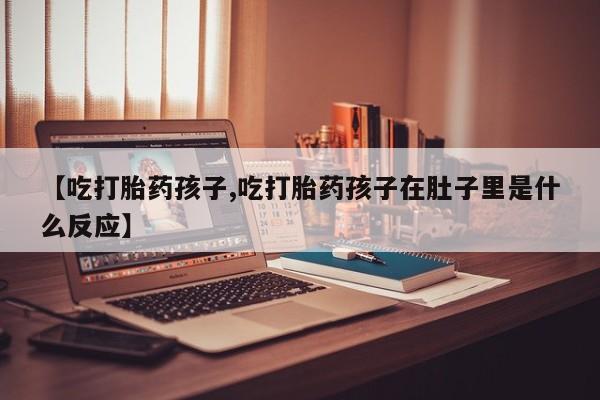 米非米索私人微信【吃打胎药孩子,吃打胎药孩子在肚子里是什么反应】