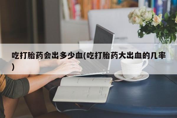 米非米索私人微信吃打胎药会出多少血(吃打胎药大出血的几率)
