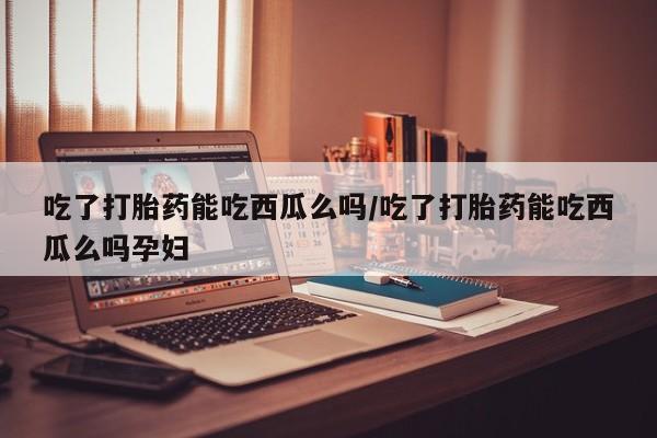 米非米索私人微信吃了打胎药能吃西瓜么吗/吃了打胎药能吃西瓜么吗孕妇