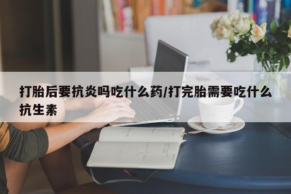 米非米索私人微信打胎后要抗炎吗吃什么药/打完胎需要吃什么抗生素