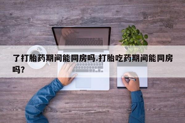 米非米索私人微信了打胎药期间能同房吗.打胎吃药期间能同房吗？
