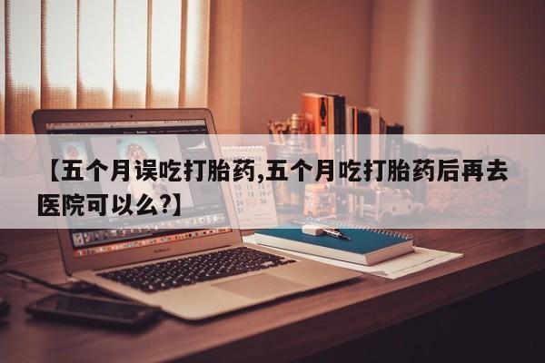 米非米索私人微信【五个月误吃打胎药,五个月吃打胎药后再去医院可以么?】