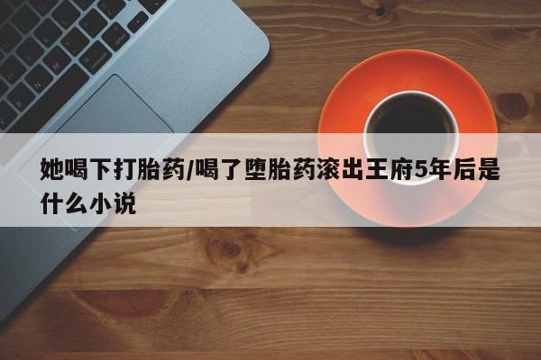 米非米索私人微信她喝下打胎药/喝了堕胎药滚出王府5年后是什么小说