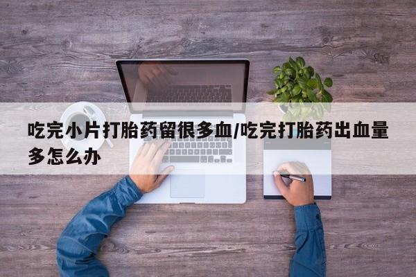 米非米索私人微信吃完小片打胎药留很多血/吃完打胎药出血量多怎么办