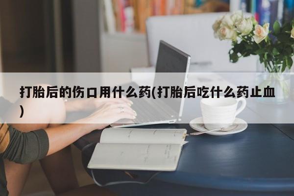 米非米索私人微信打胎后的伤口用什么药(打胎后吃什么药止血)