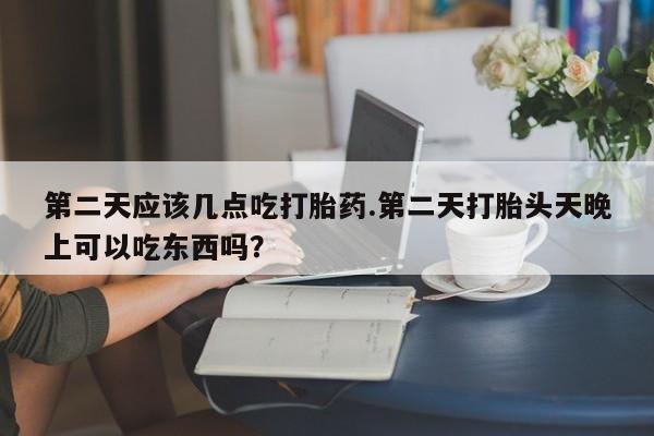 米非米索私人微信第二天应该几点吃打胎药.第二天打胎头天晚上可以吃东西吗？