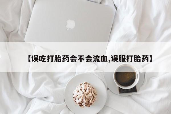 米非米索私人微信【误吃打胎药会不会流血,误服打胎药】