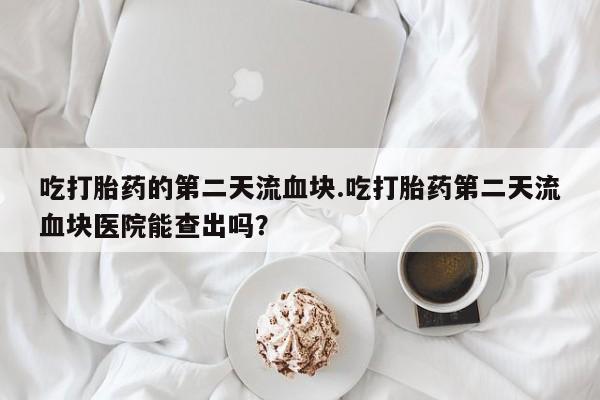 米非米索私人微信吃打胎药的第二天流血块.吃打胎药第二天流血块医院能查出吗？