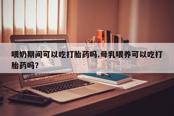 米非米索私人微信喂奶期间可以吃打胎药吗.母乳喂养可以吃打胎药吗？