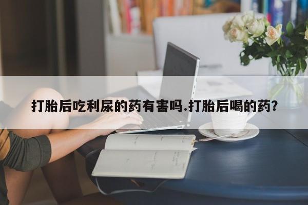米非米索私人微信打胎后吃利尿的药有害吗.打胎后喝的药？