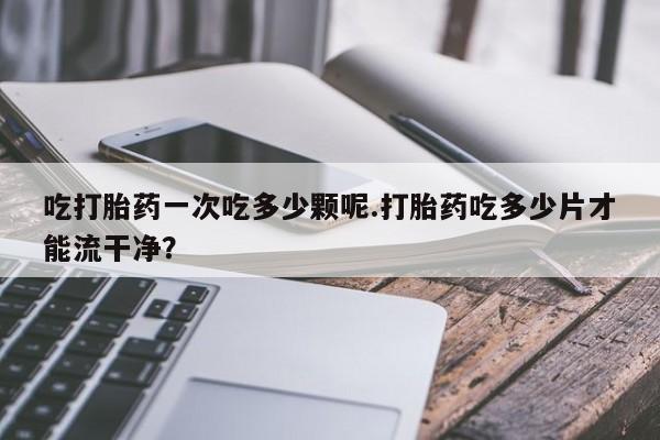 米非米索私人微信吃打胎药一次吃多少颗呢.打胎药吃多少片才能流干净？