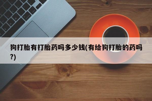 米非米索私人微信狗打胎有打胎药吗多少钱(有给狗打胎的药吗?)