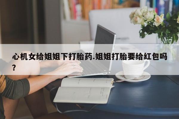 米非米索私人微信心机女给姐姐下打胎药.姐姐打胎要给红包吗？