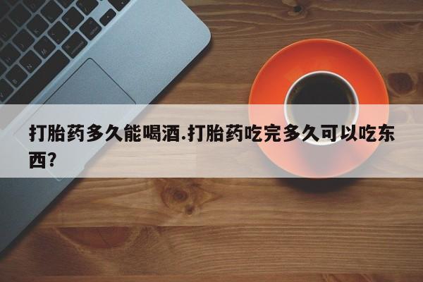 米非米索私人微信打胎药多久能喝酒.打胎药吃完多久可以吃东西？