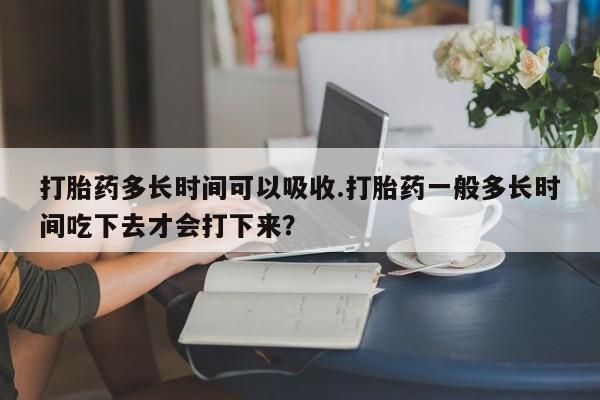 米非米索私人微信打胎药多长时间可以吸收.打胎药一般多长时间吃下去才会打下来？