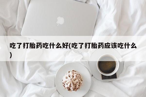 米非米索私人微信吃了打胎药吃什么好(吃了打胎药应该吃什么)