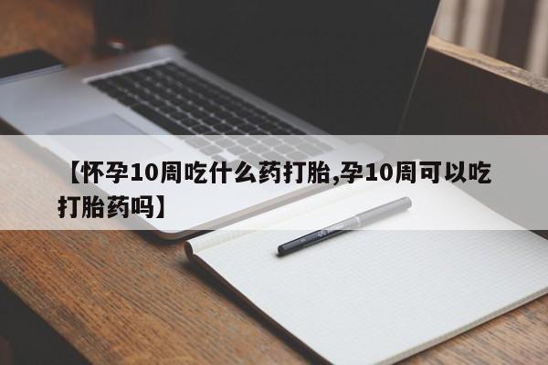 米非米索私人微信【怀孕10周吃什么药打胎,孕10周可以吃打胎药吗】