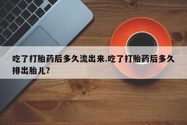 米非米索私人微信吃了打胎药后多久流出来.吃了打胎药后多久排出胎儿？