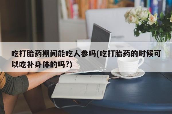 米非米索私人微信吃打胎药期间能吃人参吗(吃打胎药的时候可以吃补身体的吗?)
