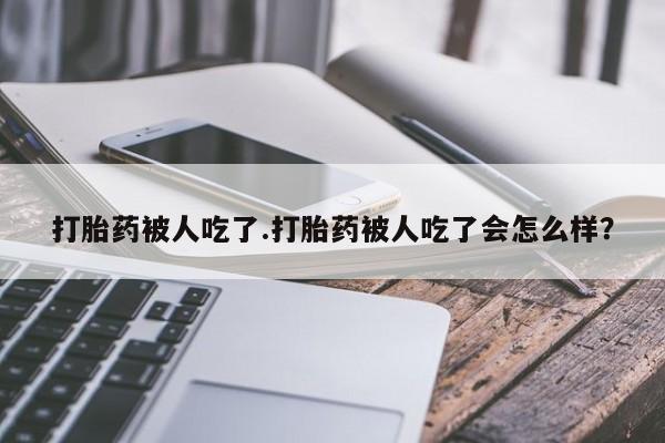 米非米索私人微信打胎药被人吃了.打胎药被人吃了会怎么样?