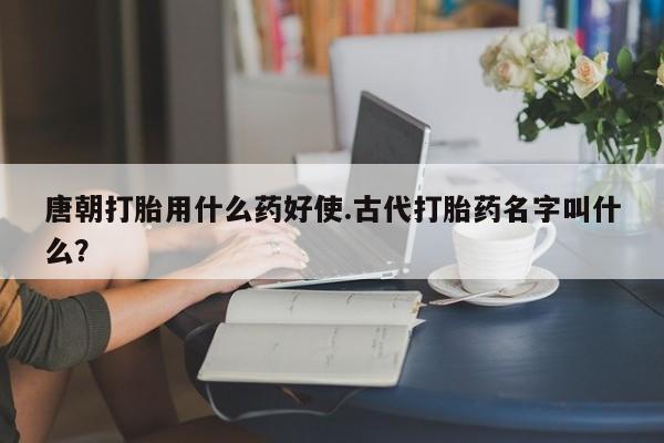 米非米索私人微信唐朝打胎用什么药好使.古代打胎药名字叫什么？