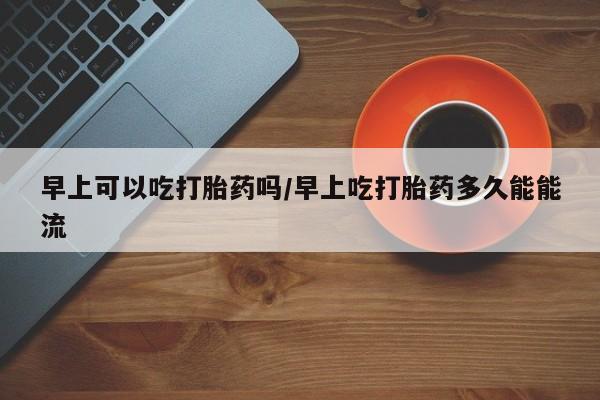 米非米索私人微信早上可以吃打胎药吗/早上吃打胎药多久能能流